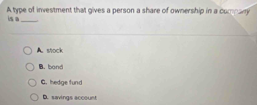 A type of investment that gives a person a share of ownership in a company
is a_
A. stock
B. bond
C. hedge fund
D. savings account