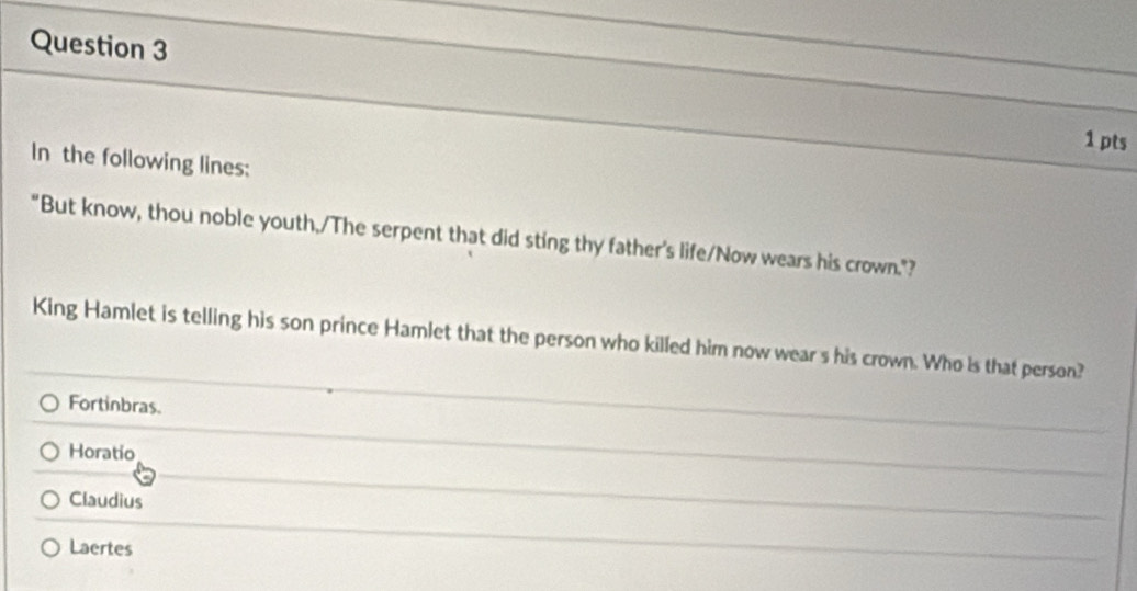 In the following lines:
"But know, thou noble youth,/The serpent that did sting thy father's life/Now wears his crown."?
King Hamlet is telling his son prince Hamlet that the person who killed him now wear s his crown. Who is that person?
Fortinbras.
Horatio
Claudius
Laertes