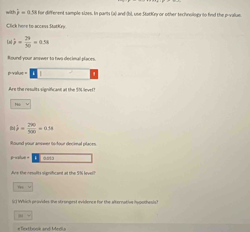 with hat p=0.58 for different sample sizes. In parts (a) and (b), use StøtKey or other technology to find the p -value.
Click here to access StatKey.
(a) hat p= 29/50 =0.58
Round your answer to two decimal places.
p-value = i
Are the results significant at the 5% level?
No
(b) hat p= 290/500 =0.58
Round your answer to four decimal places.
p-value = i 0.053
Are the results significant at the 5% level?
Yes
(c) Which provides the strongest evidence for the alternative hypothesis?
(b)
eTextbook and Media