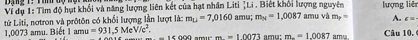 Dạng 1: Tìh dộ n
Ví dụ 1: Tìm độ hụt khối và năng lượng liên kết của hạt nhân Liti ζLi . Biết khổi lượng nguyên lượng liên
tử Liti, nơtron và prôtôn có khối lượng lần lượt là: m_Li=7,0160amu; m_N=1,0087 amu và m_p= A. varepsilon =·
1,0073 amu. Biết 1amu=931,5MeV/c^2. -15000 amu m=1.0073 amu: m_n=1,0087 amu. Câu 10.