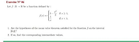 Exercise N°06
Let f:Rto R be a function defined by .
f(x)=beginarrayl 3- x^2/2 ifx≥ 1,  1/x ifx<1.endarray.
1. Are the hypotheses of the mean value theorem satisfied for the function f on the interval
|0.2| ? 
2. If so, find the corresponding intermediate values,