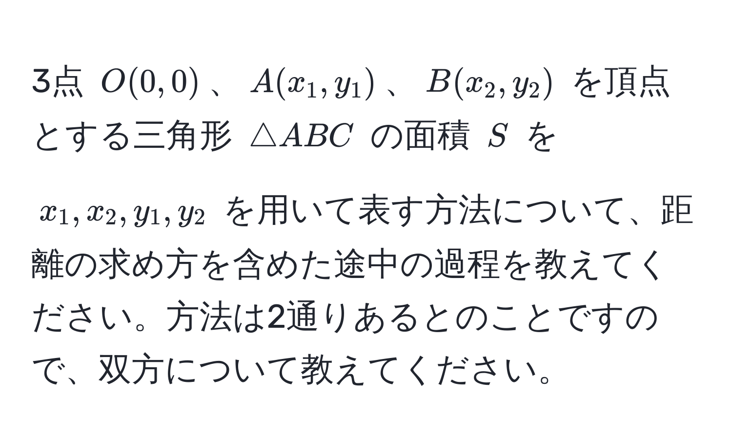 3点 ( O(0, 0) )、( A(x_1, y_1) )、( B(x_2, y_2) ) を頂点とする三角形 ( △ ABC ) の面積 ( S ) を ( x_1, x_2, y_1, y_2 ) を用いて表す方法について、距離の求め方を含めた途中の過程を教えてください。方法は2通りあるとのことですので、双方について教えてください。