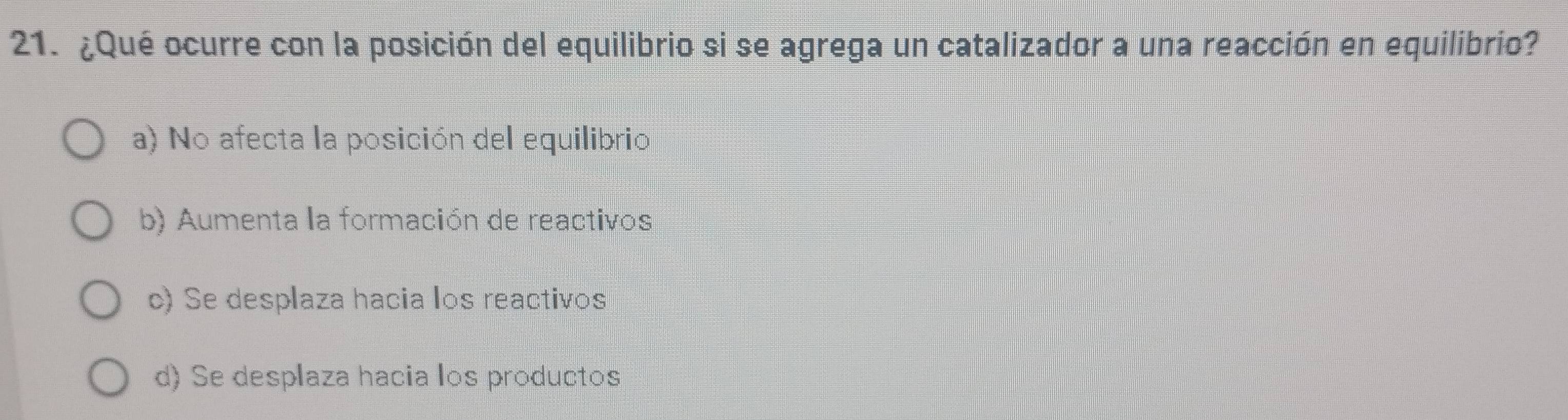 ¿Qué ocurre con la posición del equilibrio si se agrega un catalizador a una reacción en equilibrio?
a) No afecta la posición del equilibrio
b) Aumenta la formación de reactivos
c) Se desplaza hacia los reactivos
d) Se desplaza hacia los productos