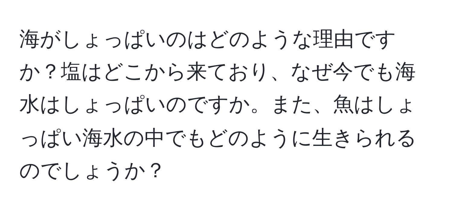 海がしょっぱいのはどのような理由ですか？塩はどこから来ており、なぜ今でも海水はしょっぱいのですか。また、魚はしょっぱい海水の中でもどのように生きられるのでしょうか？