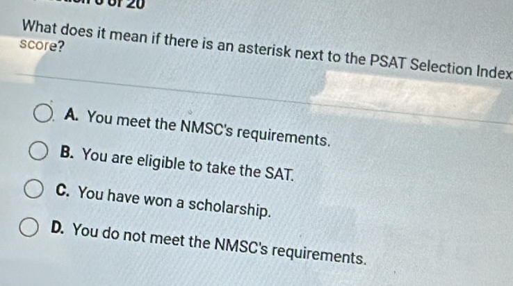 06f 20
score?
What does it mean if there is an asterisk next to the PSAT Selection Index
A. You meet the NMSC's requirements.
B. You are eligible to take the SAT.
C. You have won a scholarship.
D. You do not meet the NMSC's requirements.