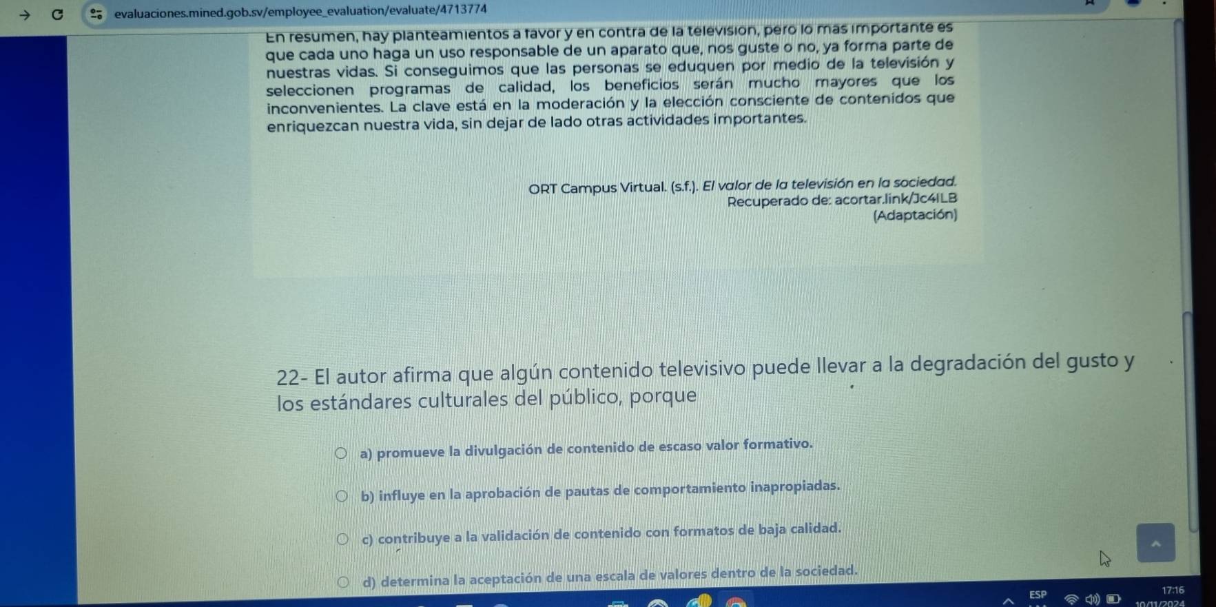 En resumen, hay planteamientos a favor y en contra de la televisión, pero lo más importante es
que cada uno haga un uso responsable de un aparato que, nos guste o no, ya forma parte de
nuestras vidas. Si conseguimos que las personas se eduquen por medio de la televisión y
seleccionen programas de calidad, los beneficios serán mucho mayores que los
inconvenientes. La clave está en la moderación y la elección consciente de contenidos que
enriquezcan nuestra vida, sin dejar de lado otras actividades importantes.
ORT Campus Virtual. (s.f. .). El valor de la televisión en la sociedad.
Recuperado de: acortar.link/Jc4ILB
(Adaptación)
22- El autor afirma que algún contenido televisivo puede llevar a la degradación del gusto y
los estándares culturales del público, porque
a) promueve la divulgación de contenido de escaso valor formativo.
b) influye en la aprobación de pautas de comportamiento inapropiadas.
c) contribuye a la validación de contenido con formatos de baja calidad.
^
d) determina la aceptación de una escala de valores dentro de la sociedad.
17:16