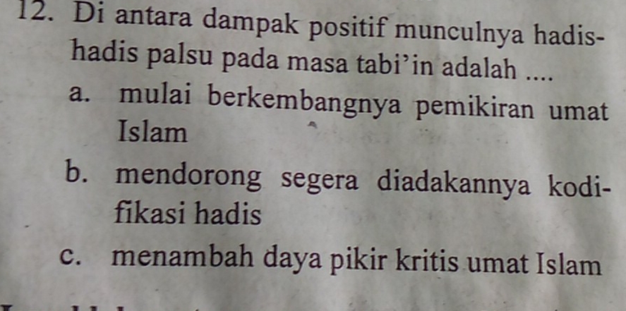 Di antara dampak positif munculnya hadis-
hadis palsu pada masa tabi’in adalah ....
a. mulai berkembangnya pemikiran umat
Islam
b. mendorong segera diadakannya kodi-
fikasi hadis
c. menambah daya pikir kritis umat Islam