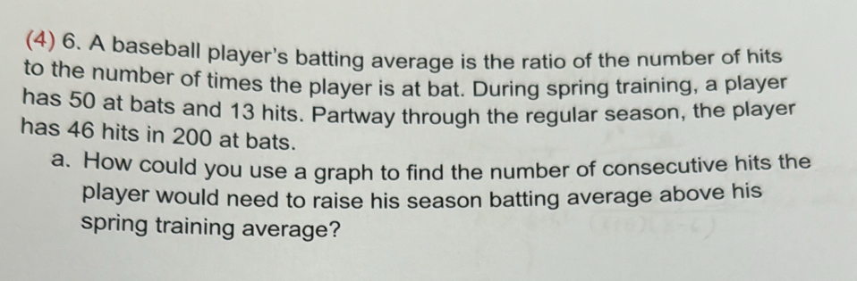 (4) 6. A baseball player's batting average is the ratio of the number of hits 
to the number of times the player is at bat. During spring training, a player 
has 50 at bats and 13 hits. Partway through the regular season, the player 
has 46 hits in 200 at bats. 
a. How could you use a graph to find the number of consecutive hits the 
player would need to raise his season batting average above his 
spring training average?