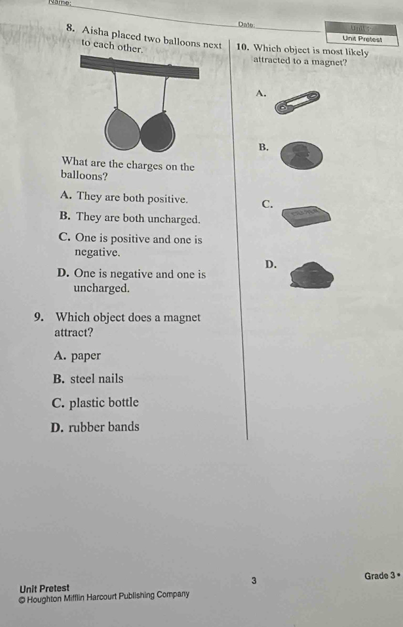 Name:
Date: Unite
Unit Pretest
8. Aisha placed two balloons next 10. Which object is most likely
to each other.
attracted to a magnet?
A.
B.
What are the charges on the
balloons?
A. They are both positive. C.
B. They are both uncharged.
C. One is positive and one is
negative.
D.
D. One is negative and one is
uncharged.
9. Which object does a magnet
attract?
A. paper
B. steel nails
C. plastic bottle
D. rubber bands
3
Grade 3 •
Unit Pretest
© Houghton Mifflin Harcourt Publishing Company