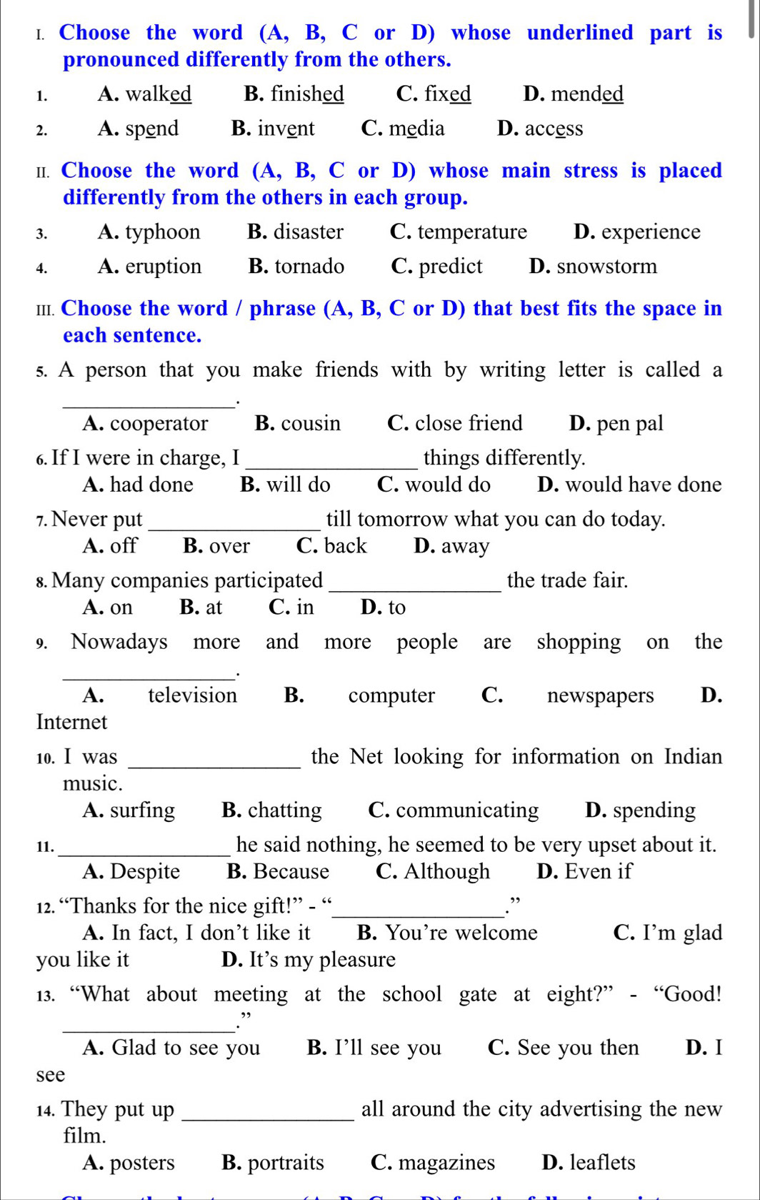 Choose the word (A, B, C or D) whose underlined part is
pronounced differently from the others.
1. A. walked B. finished C. fixed D. mended
2. A. spend B. invent C. media D. access
Ⅱ. Choose the word (A, B, C or D) whose main stress is placed
differently from the others in each group.
3. A. typhoon B. disaster C. temperature D. experience
4. A. eruption B. tornado C. predict D. snowstorm
Ⅲ.. Choose the word / phrase (A, B, C or D) that best fits the space in
each sentence.
s. A person that you make friends with by writing letter is called a
_
A. cooperator B. cousin C. close friend D. pen pal
6. If I were in charge, I_ things differently.
A. had done B. will do C. would do D. would have done
7. Never put _till tomorrow what you can do today.
A. off B. over C. back D. away
8. Many companies participated _the trade fair.
A. on B. at C. in D. to
9. Nowadays more and more people are shopping on the
_·
A. television B. computer C. newspapers D.
Internet
10. I was _the Net looking for information on Indian
music.
A. surfing B. chatting C. communicating D. spending
11._ he said nothing, he seemed to be very upset about it.
A. Despite B. Because C. Although D. Even if
12. “Thanks for the nice gift!” - “_ .”
A. In fact, I don’t like it B. You’re welcome C. I’m glad
you like it D. It’s my pleasure
13. “What about meeting at the school gate at eight?” - “Good!
_.”
A. Glad to see you B. I’ll see you C. See you then D. I
see
14. They put up _all around the city advertising the new
film.
A. posters B. portraits C. magazines D. leaflets