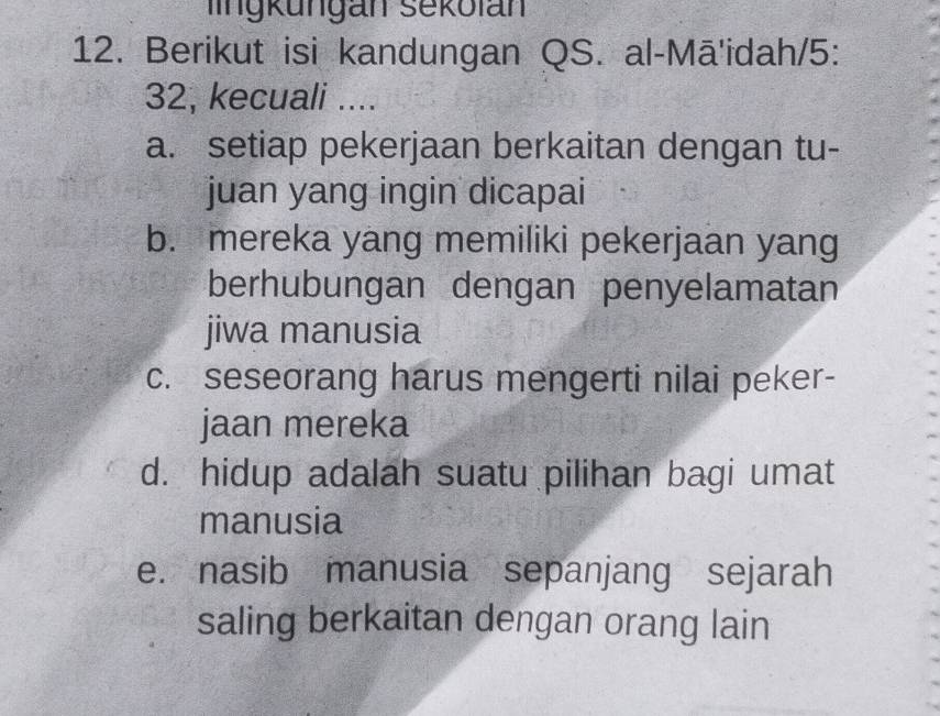 lingküngan sekolan
12. Berikut isi kandungan QS. al-Mā'idah/5:
32, kecuali ....
a. setiap pekerjaan berkaitan dengan tu-
juan yang ingin dicapai
b. mereka yang memiliki pekerjaan yang
berhubungan dengan penyelamatan
jiwa manusia
c. seseorang harus mengerti nilai peker-
jaan mereka
d. hidup adalah suatu pilihan bagi umat
manusia
e. nasib manusia sepanjang sejarah
saling berkaitan dengan orang lain