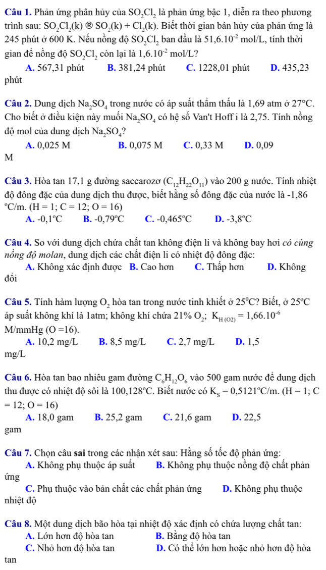 Phản ứng phân hủy của SO_2Cl_2 là phản ứng bậc 1, diễn ra theo phương
trình sau: SO_2Cl_2(k) R SO_2(k)+Cl_2(k). Biết thời gian bán hủy của phản ứng là
245 phút ở 600 K. Nếu nồng độ SO_2Cl_2 ban đầu là 51,6.10^(-2) mol/I 2, tính thời
gian để nồng độ SO_2Cl_2 còn lại là 1,6.10^(-2) mol/L ?
A. 567,31 phút B. 381,24 phút C. 1228,01 phút D. 435,23
phút
Câu 2. Dung dịch Na_2SO_4 trong nước có áp suất thầm thấu là 1,69 atm ở 27°C.
Cho biết ở điều kiện này muối Na_2SO_4 có hệ số Van't Hoff i là 2,75. Tính nồng
độ mol của dung dịch Na_2SO_4
A. 0,025 M B. 0,075 M C. 0,33 M D. 0,09
M
Câu 3. Hòa tan 17,1 g đường saccarozơ (C_12H_22O_11) vào 200 g nước. Tính nhiệt
độ đông đặc của dung dịch thu được, biết hằng số đông đặc của nước là -1,86°C C/m. (H=1;C=12;O=16)
A. -0,1°C B. -0,79°C C. -0,465°C D. -3,8°C
Câu 4. So với dung dịch chứa chất tan không điện li và không bay hơi có cùng
nồng độ molan, dung dịch các chất điện li có nhiệt độ đông đặc:
A. Không xác định được B. Cao hơn C. Thấp hơn D. Không
đồi
Câu 5. Tính hàm lượng O_2 hòa tan trong nước tinh khiết ở 25°C!? Biết, ở 25°C
áp suất không khí là 1atm; không khí chứa 21% O_2;K_H(O2)=1,66.10^(-6)
M/mmH 5° (O=16).
A. 10,2 mg/L B. 8,5 mg/L C. 2,7 mg/L D. 1,5
mg/L
Câu 6. Hòa tan bao nhiêu gam đường C_6H_12O_6 vào 500 gam nước đề dung dịch
thu được có nhiệt độ sôi là 100,128°C. Biết nước có K_s=0,5121°C/m.(H=1;; C
=12;O=16)
A. 18,0 gam B. 25,2 gam C. 21,6 gam D. 22,5
gam
Câu 7. Chọn câu sai trong các nhận xét sau: Hằng số tốc độ phản ứng:
A. Không phụ thuộc áp suất B. Không phụ thuộc nồng độ chất phản
ứng
C. Phụ thuộc vào bản chất các chất phản ứng D. Không phụ thuộc
nhiệt độ
Câu 8. Một dung dịch bão hòa tại nhiệt độ xác định có chứa lượng chất tan:
A. Lớn hơn độ hòa tan B. Bằng độ hòa tan
C. Nhỏ hơn độ hòa tan D. Có thể lớn hơn hoặc nhỏ hơn độ hòa
tan