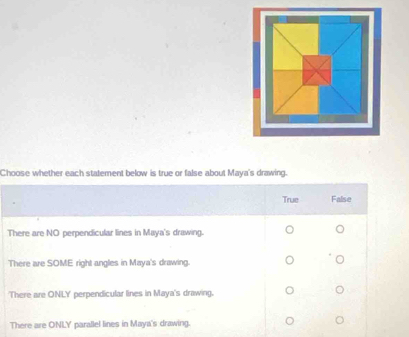 Choose whether each statement below is true or false about Maya's drawing.
True False
There are NO perpendicular lines in Maya's drawing.
There are SOME right angles in Maya's drawing.
There are ONLY' perpendicular lines in Maya's drawing.
There are ONLY parallel lines in Maya's drawing.