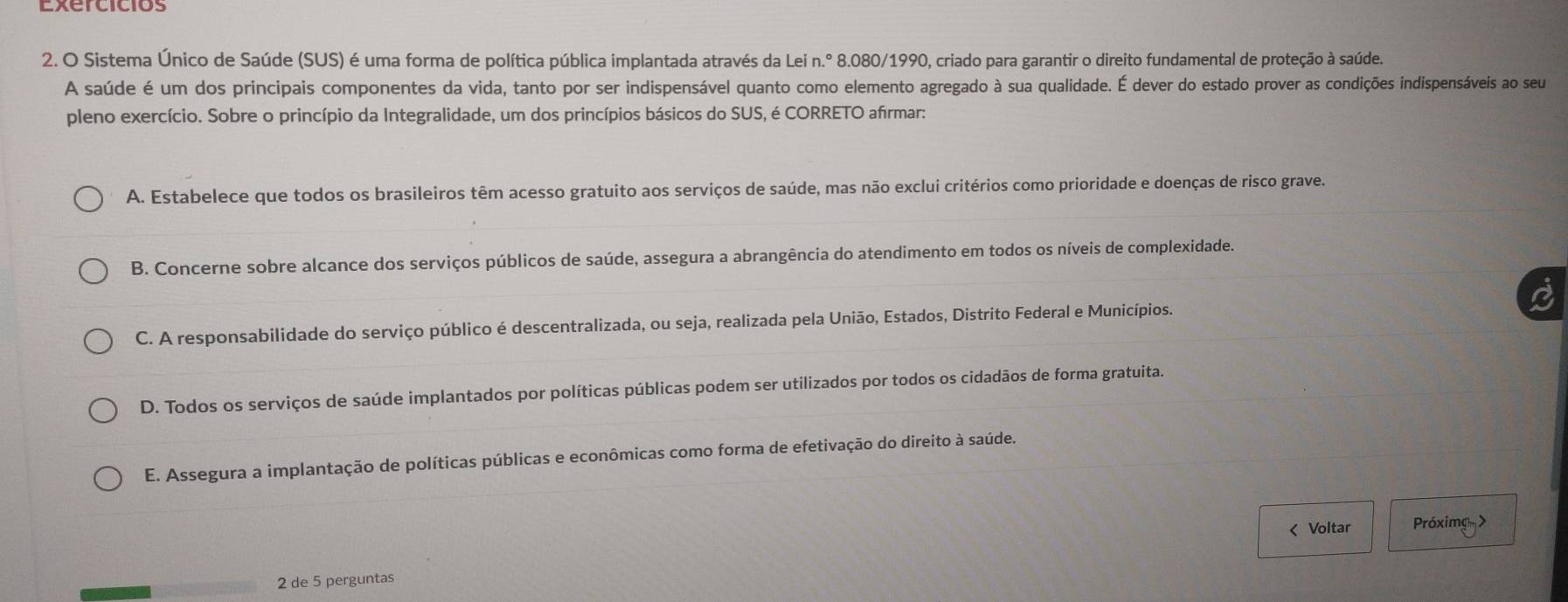 Sistema Único de Saúde (SUS) é uma forma de política pública implantada através da Lei n.º 8.080/1990, criado para garantir o direito fundamental de proteção à saúde.
A saúde é um dos principais componentes da vida, tanto por ser indispensável quanto como elemento agregado à sua qualidade. É dever do estado prover as condições indispensáveis ao seu
pleno exercício. Sobre o princípio da Integralidade, um dos princípios básicos do SUS, é CORRETO afírmar:
A. Estabelece que todos os brasileiros têm acesso gratuito aos serviços de saúde, mas não exclui critérios como prioridade e doenças de risco grave.
B. Concerne sobre alcance dos serviços públicos de saúde, assegura a abrangência do atendimento em todos os níveis de complexidade.
C. A responsabilidade do serviço público é descentralizada, ou seja, realizada pela União, Estados, Distrito Federal e Municípios.
D. Todos os serviços de saúde implantados por políticas públicas podem ser utilizados por todos os cidadãos de forma gratuita.
E. Assegura a implantação de políticas públicas e econômicas como forma de efetivação do direito à saúde.
< Voltar Próximg>
2 de 5 perguntas