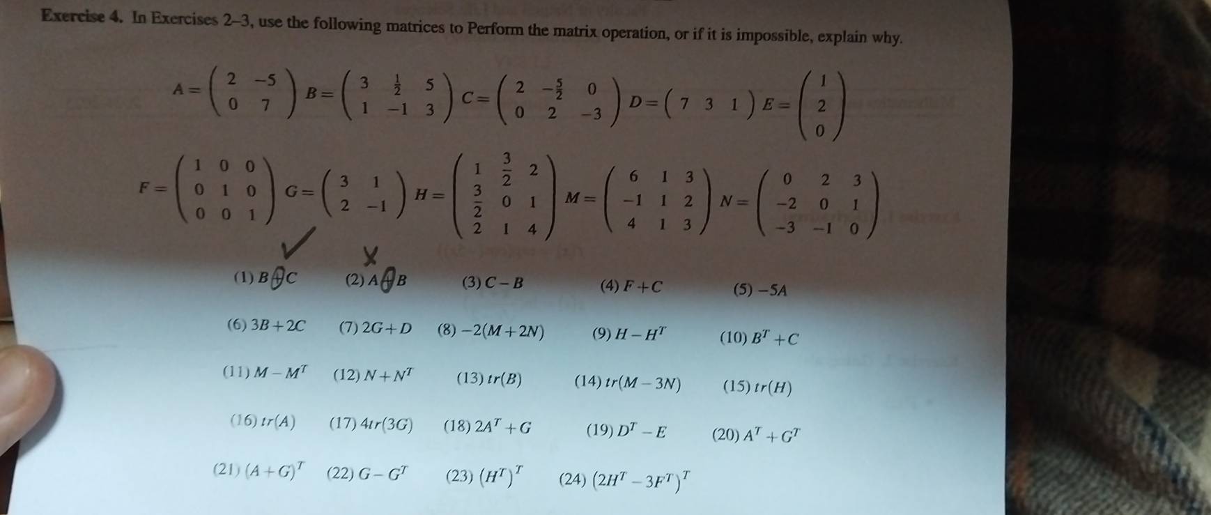 In Exercises 2-3, use the following matrices to Perform the matrix operation, or if it is impossible, explain why.
A=beginpmatrix 2&-5 0&7endpmatrix B=beginpmatrix 3& 1/2 &5 1&-1&3endpmatrix C=beginpmatrix 2&- 5/2 &0 0&2&-3endpmatrix D=(7&3&1)1)E=beginpmatrix 1 2 0endpmatrix
F=beginpmatrix 1&0&0 0&1&0 0&0&1endpmatrix G=beginpmatrix 3&1 2&-1endpmatrix H=beginpmatrix 1& 3/2 &2  3/2 &0&1 2&1&4endpmatrix M=beginpmatrix 6&1&3 -1&1&2 4&1&3endpmatrix N=beginpmatrix 0&2&3 -2&0&1 -3&-1&0endpmatrix
(1) Boplus C (2) A B (3) C-B (4) F+C (5) -5A
(6) 3B+2C (7) 2G+D (8) -2(M+2N) (9) H-H^T (10) B^T+C
(11) M-M^T (12) N+N^T (13) tr(B) (14) tr(M-3N) (15) tr(H)
(16) tr(A) (17) 4tr(3G) (18) 2A^T+G (19) D^T-E (20) A^T+G^T
(21) (A+G)^T (22) G-G^T (23) (H^T)^T (24) (2H^T-3F^T)^T