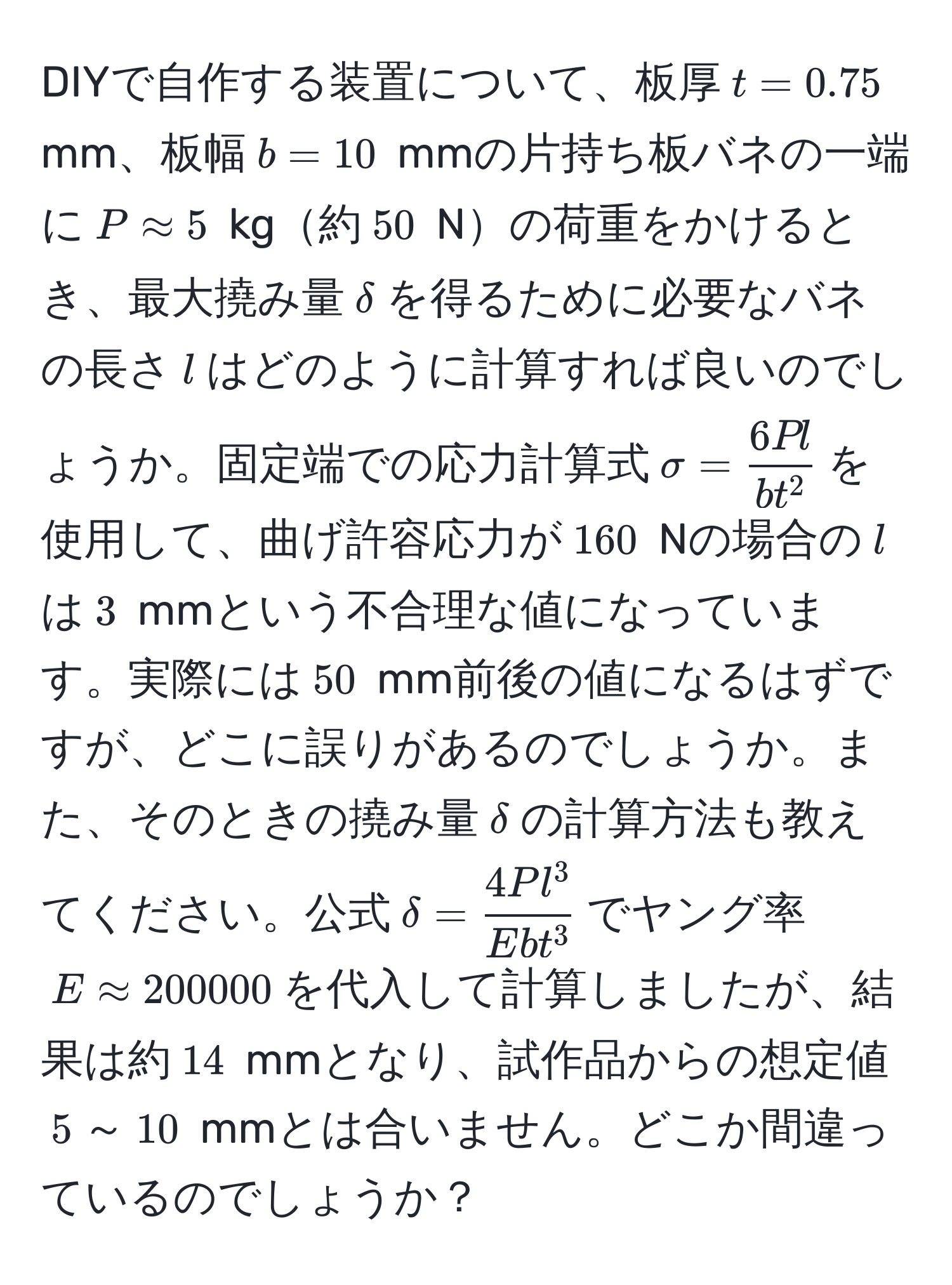 DIYで自作する装置について、板厚$t=0.75$ mm、板幅$b=10$ mmの片持ち板バネの一端に$Papprox 5$ kg約$50$ Nの荷重をかけるとき、最大撓み量$delta$を得るために必要なバネの長さ$l$はどのように計算すれば良いのでしょうか。固定端での応力計算式$sigma=frac6P lb t^2$を使用して、曲げ許容応力が$160$ Nの場合の$l$は$3$ mmという不合理な値になっています。実際には$50$ mm前後の値になるはずですが、どこに誤りがあるのでしょうか。また、そのときの撓み量$delta$の計算方法も教えてください。公式$delta = frac4P l^3E b t^3$でヤング率$Eapprox 200000$を代入して計算しましたが、結果は約$14$ mmとなり、試作品からの想定値$5$～$10$ mmとは合いません。どこか間違っているのでしょうか？