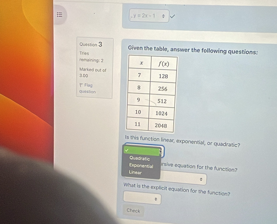 y=2x-1
Question 3 Given the table, answer the following questions:
Tries
remaining: 2 
Marked out of
3.00 
◤ Flag 
question
Is this function linear, exponential, or quadratic?
Quadratic
Exponential Irsive equation for the function?
Linear
What is the explicit equation for the function?
Check