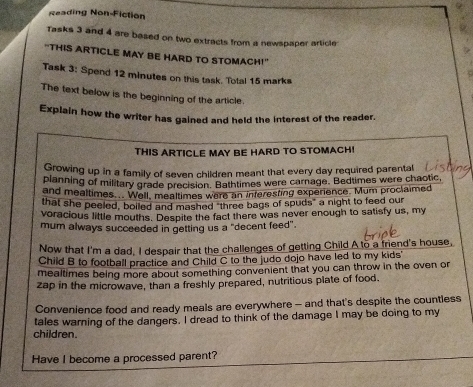 Reading Non-Fiction 
Tasks 3 and 4 are based on two extracts from a newspaper article 
"THIS ARTICLE MAY BE HARD TO STOMACH!" 
Task 3: Spend 12 minutes on this task. Total 15 marks 
The text below is the beginning of the article 
Explain how the writer has gained and held the interest of the reader. 
THIS ARTICLE MAY BE HARD TO STOMACH! 
Growing up in a family of seven children meant that every day required parental 
planning of military grade precision. Bathtimes were carnage. Bedtimes were chaotic, 
and mealtimes... Well, mealtimes were an interesting experience. Mum proclaimed 
that she peeled, boiled and mashed "three bags of spuds" a night to feed our 
voracious little mouths. Despite the fact there was never enough to satisfy us, my 
mum always succeeded in getting us a "decent feed". 
Now that I'm a dad, I despair that the challenges of getting Child A to a friend's house, 
Child B to football practice and Child C to the judo dojo have led to my kids' 
mealtimes being more about something convenient that you can throw in the oven or 
zap in the microwave, than a freshly prepared, nutritious plate of food. 
Convenience food and ready meals are everywhere - and that's despite the countless 
tales warning of the dangers. I dread to think of the damage I may be doing to my 
children. 
Have I become a processed parent?