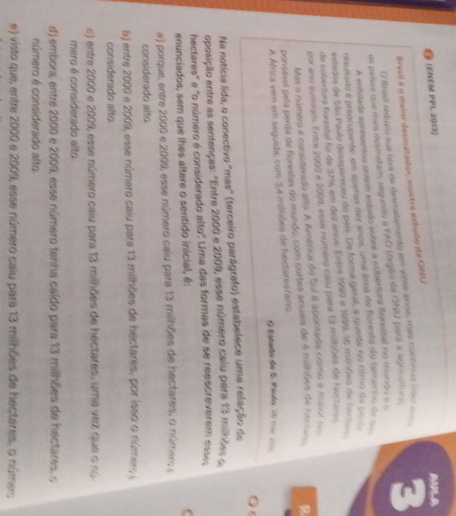 (ENEM PPL 2013)
AULA
Brasil é o maior desmatador, mostra estudo da ONU
O Brasil reduziu sue taxa de desmatamento em vinte anos, más continua líoer enu
os países que mais desmetam, segundo a FAO (órgão da ONU para a agricultura) 3
A entidade apresentou ontem estudo sobre a cobertura florestal no mundo e o
resultado é preocupente, em apenas dez anos, uma área de floresta do taranho de  d 
estados de São Paulo desapereçeu do país. De forma geral, a queda no ritmo da per
de cobertura fiorestal foi de 37% em dez anos. Entre 1990 e 1999, 16 milinões de hector
por ano sumiram. Entre 2000 e 2009, esse número caiu para 13 milhões de hectares
Mas o número é considerado alto. A América do Sul é apontada como e maior res
ponsével pela perda de florestes do mundo, com cortes anueis de 4 milhões de iocteres R
A Afnca vem em seguida, com 34 milhões de hectares/ano.
O Estado de S. Paulo, 20 mar 21
0
Na notícia lida, o conectivo 'mas' (terceiro parágrafo) estabelece uma releção de
oposição entre as sentenças: "Entre 2000 e 2009, esse número calu pera 13 milhões d
hectares' e "o número é considerado alto" Uma das formas de se reescreverem esses
enunciados, sem que lhes altere o sentido inicial, é:
a) porque, entre 2000 e 2009, esse número caiu para 13 milhões de hectares, o número (
considerado alto.
b) entre 2000 e 2009, esse número caiu para 13 milhões de hectares, por isso o número (
considerado slto.
e) entre 2000 e 2009, esse número caiu para 13 milhões de hectares, uma vez que o nó
mero é considerado alto.
d) embora, entre 2000 e 2009, esse número tenha caído para 13 milhões de hectares, o
número é considerado alto.
e) visto que, entre 2000 e 2009, esse número caiu para 13 milhões de hectares, o númer;