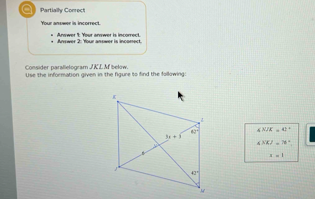 Partially Correct
Your answer is incorrect.
Answer 1: Your answer is incorrect.
Answer 2: Your answer is incorrect.
Consider parallelogram JKL M below.
Use the information given in the figure to find the following:
∠ NJK=42°
∠ NKJ=76°
x=1