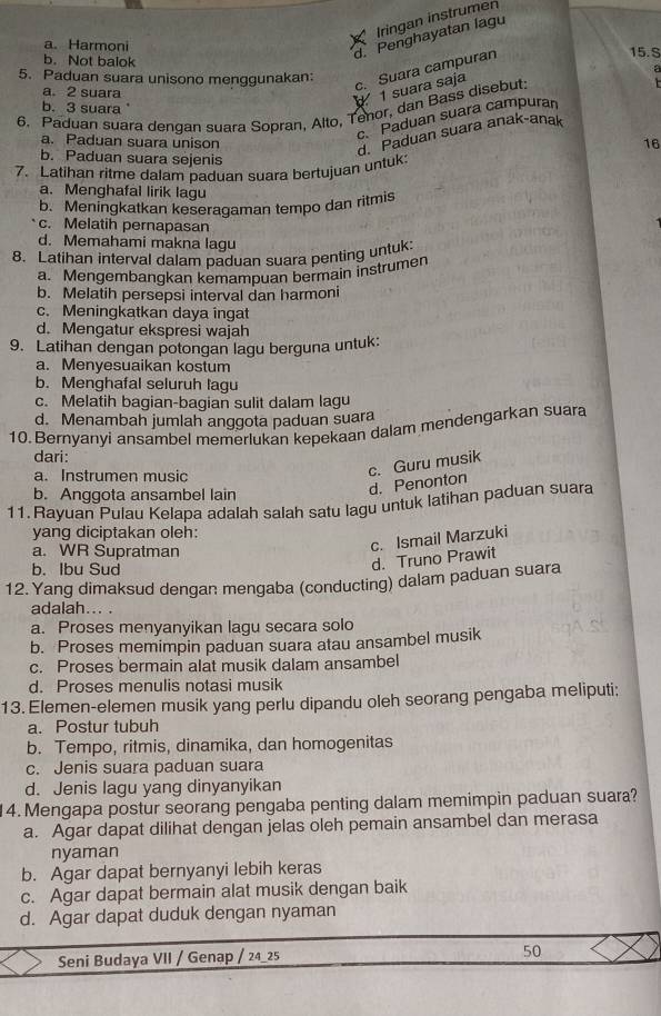 Iringan instrumen
a. Harmoni 15. S
b. Not balok
d. Penghayatan lagu
5. Paduan suara unisono menggunakan:
a. 2 suara
1 suara saja c. Suara campuran
6. Paduan suara dengan suara Sopran, Alto, Tenor, dan Bass disebut:
b. 3 suara
c. Paduan suara campuran
a. Paduan suara unison
d. Paduan suara anak-anak
16
b. Paduan suara sejenis
7. Latihan ritme dalam paduan suara bertujuan untuk:
a. Menghafal lirik lagu
b. Meningkatkan keseragaman tempo dan ritmis
c. Melatih pernapasan
d. Memahami makna lagu
8. Latihan interval dalam paduan suara penting untuk:
a. Mengembangkan kemampuan bermain instrumen
b. Melatih persepsi interval dan harmoni
c. Meningkatkan daya ingat
d. Mengatur ekspresi wajah
9. Latihan dengan potongan lagu berguna untuk:
a. Menyesuaikan kostum
b. Menghafal seluruh lagu
c. Melatih bagian-bagian sulit dalam lagu
d. Menambah jumlah anggota paduan suara
10. Bernyanyi ansambel memerlukan kepekaan dalam mendengarkan suara
dari:
a. Instrumen music
c. Guru musik
b. Anggota ansambel lain
d. Penonton
11. Rayuan Pulau Kelapa adalah salah satu lagu untuk latihan paduan suara
yang diciptakan oleh:
a. WR Supratman
c. Ismail Marzuki
b. Ibu Sud
d. Truno Prawit
12. Yang dimaksud dengan mengaba (conducting) dalam paduan suara
adalah... .
a. Proses menyanyikan lagu secara solo
b. Proses memimpin paduan suara atau ansambel musik
c. Proses bermain alat musik dalam ansambel
d. Proses menulis notasi musik
13. Elemen-elemen musik yang perlu dipandu oleh seorang pengaba meliputi;
a. Postur tubuh
b. Tempo, ritmis, dinamika, dan homogenitas
c. Jenis suara paduan suara
d. Jenis lagu yang dinyanyikan
14. Mengapa postur seorang pengaba penting dalam memimpin paduan suara?
a. Agar dapat dilihat dengan jelas oleh pemain ansambel dan merasa
nyaman
b. Agar dapat bernyanyi lebih keras
c. Agar dapat bermain alat musik dengan baik
d. Agar dapat duduk dengan nyaman
Seni Budaya VII / Genap / 24_25
50