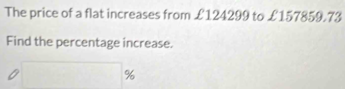 The price of a flat increases from £124299 to £157859.73
Find the percentage increase.
□ %