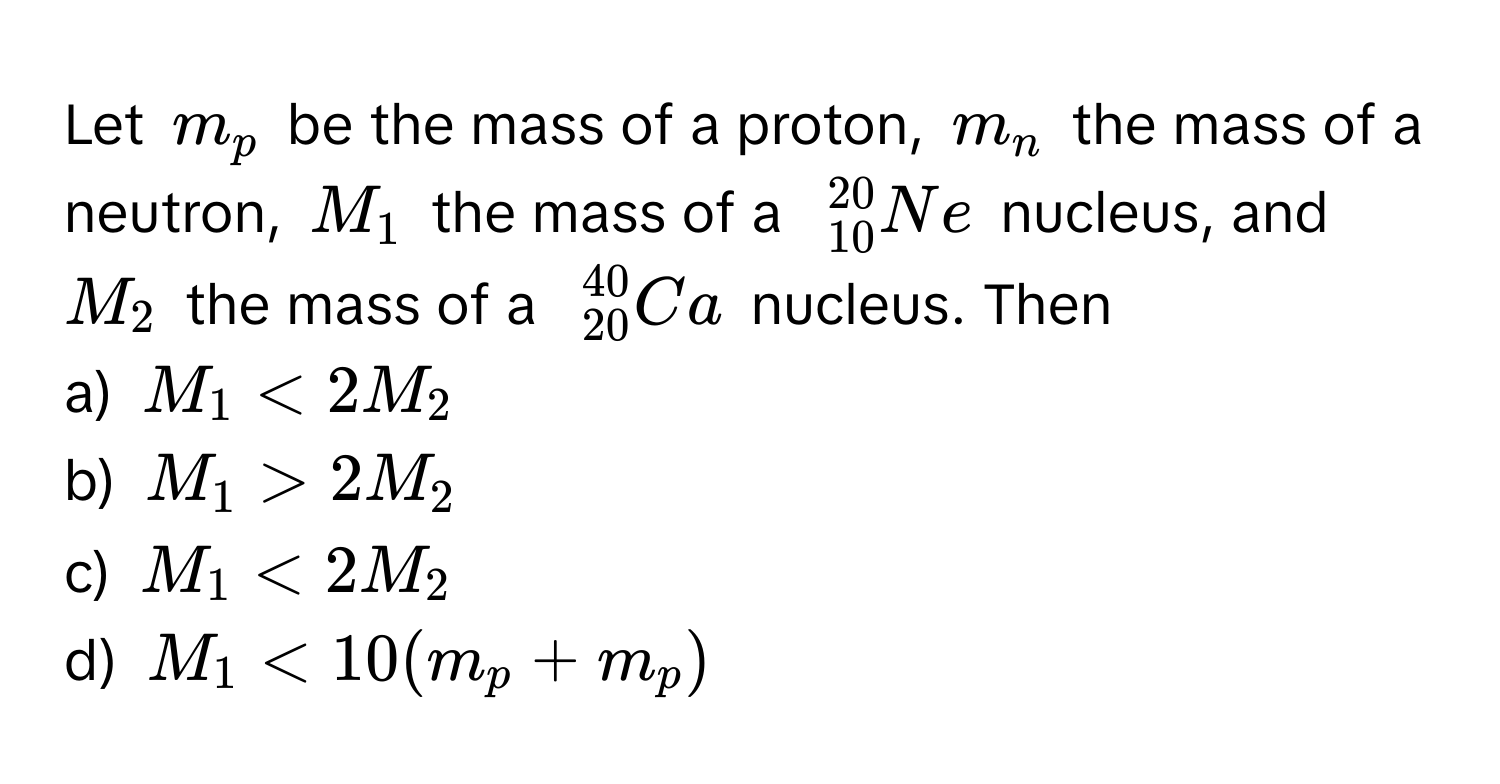 Let $m_p$ be the mass of a proton, $m_n$ the mass of a neutron, $M_1$ the mass of a $ _(10)^(20)Ne$ nucleus, and $M_2$ the mass of a $ _(20)^(40)Ca$ nucleus. Then
a) $M_1 < 2M_2$
b) $M_1 > 2M_2$
c) $M_1 < 2M_2$
d) $M_1 < 10(m_p + m_p)$