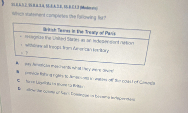 $S.8.A. 3.2, SS.8.A. 3.4, SS.B.A.3.B, SS.B.C.1.2 (Moderate)
Which statement completes the following list?
nts what they were owed
B provide fishing rights to Americans in waters off the coast of Canada
C force Loyalists to move to Britain
D allow the colony of Saint Domingue to become independent