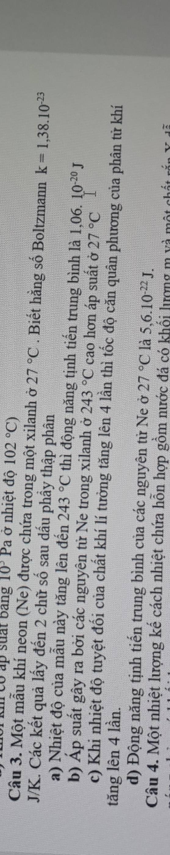 co ap suất bang 10^3P a ở nhiệt độ 102°C)
Câu 3. Một mẫu khí neon (Ne) được chứa trong một xilanh ở 27°C. Biết hằng số Boltzmann k=1,38.10^(-23)
J/K. Các kết quả lấy đến 2 chữ số sau dấu phầy thập phân 
a) Nhiệt độ của mẫu này tăng lên đến 243°C thì động năng tịnh tiến trung bình là 1,06.10^(-20)J
b) Áp suất gây ra bởi các nguyên tử Ne trong xilanh ở 243°C cao hơn áp suất ở 27°C
c) Khi nhiệt độ tuyệt đối của chất khí lí tưởng tăng lên 4 lần thì tốc độ căn quân phương của phân tử khí 
tăng lên 4 lần. 
d) Động năng tịnh tiến trung bình của các nguyên tử Ne ở 27°C là 5, 6.10^(-22)J. 
Câu 4. Một nhiệt lượng kể cách nhiệt chứa hỗn hợp gồm nước đá có khối lượng m và một chất rấn X đễ