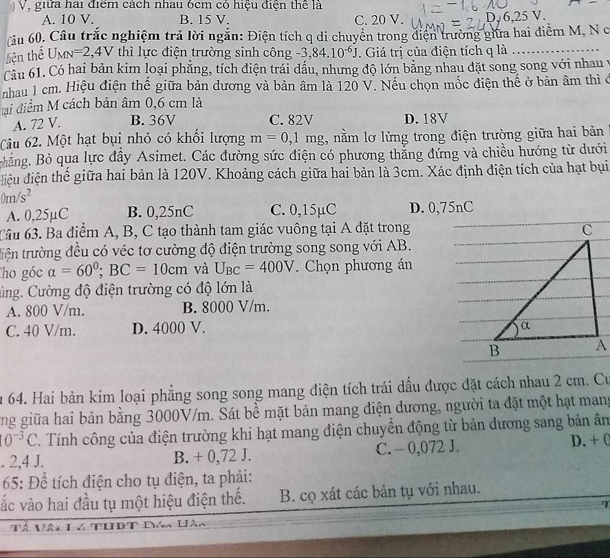 giữa hai điểm cách nhau 6cm có hiệu điện thể là
A. 10 V. B. 15 V. C. 20 V. ,6,25V.
âu 60. Câu trắc nghiệm trả lời ngắn: Điện tích q di chuyển trong diện trường giữa hai điểm M, N c
liện thế U_MN=2,4V thì lực điện trường sinh công -3,84.10^(-6)J. Giá trị của điện tích q là
Câu 61. Có hai bản kim loại phẳng, tích điện trái dấu, nhưng độ lớn bảng nhau đặt song song với nhau
nhau 1 cm. Hiệu điện thế giữa bản dương và bản âm là 120 V. Nếu chọn mốc điện thế ở bản âm thì ở
tai điểm M cách bản âm 0,6 cm là
A. 72 V. B. 36V C. 82V D. 18V
Câu 62. Một hạt bụi nhỏ có khổi lượng m=0,1mg , nằm lơ lửng trong điện trường giữa hai bản
Bhăng. Bỏ qua lực đầy Asimet. Các đường sức điện có phương thắng đứng và chiều hướng từ dưới
điệu điện thể giữa hai bản là 120V. Khoảng cách giữa hai bản là 3cm. Xác định điện tích của hạt bụi
0m/s^2
A. 0,25µC B. 0,25nC C. 0,15µC D. 0,75nC
6âu 63. Ba điểm A, B, C tạo thành tam giác vuông tại A đặt trong
tiện trường đều có véc tơ cường độ điện trường song song với AB.
Tho góc alpha =60°;BC=10cm và U_BC=400V Chọn phương án
Cúng. Cường độ điện trường có độ lớn là
A. 800 V/m. B. 8000 V/m.
C. 40 V/m. D. 4000 V.
u 64. Hai bản kim loại phẳng song song mang điện tích trái dầu được đặt cách nhau 2 cm. Cư
ùng giữa hai bản bằng 3000V/m. Sát bề mặt bản mang điện dương, người ta đặt một hạt mang
10^(-3)C. Tính công của điện trường khi hạt mang điện chuyền động từ bản dương sang bản ân
. 2,4 J. B. + 0,72 J. C. - 0,072 J. D. + (
65: Để tích điện cho tụ điện, ta phải:
vắc vào hai đầu tụ một hiệu điện thế. B. cọ xát các bản tụ với nhau.