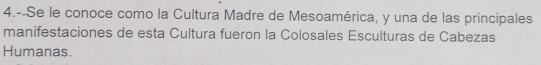 4.--Se le conoce como la Cultura Madre de Mesoamérica, y una de las principales 
manifestaciones de esta Cultura fueron la Colosales Esculturas de Cabezas 
Humanas.