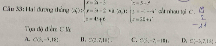 Hai đương thắng (d_1):beginarrayl x=2t-3 y=3t-2 z=4t+6endarray. và (d_2):beginarrayl x=5+t' y=-1-4t' z=20+t'endarray. cất nhau tại C.
Tọa độ điểm C là:
A. C(3,-7,18). B. C(3,7,18). C. C(3,-7,-18). D. C(-3,7,18).