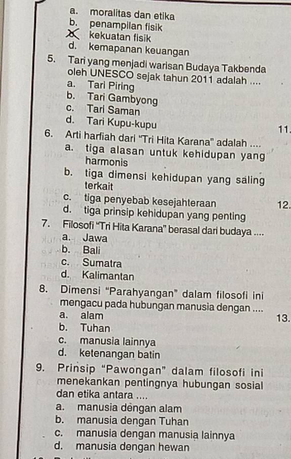 a. moralitas dan etika
b. penampilan fisik
kekuatan fisik
d. kemapanan keuangan
5. Tari yang menjadi warisan Budaya Takbenda
oleh UNESCO sejak tahun 2011 adalah ....
a. Tari Piring
b. Tari Gambyong
c. Tari Saman
d. Tari Kupu-kupu
11
6. Arti harfiah dari 'Tri Hita Karana'' adalah ....
a. tiga alasan untuk kehidupan yang
harmonis
b. tiga dimensi kehidupan yang saling
terkait
c. tiga penyebab kesejahteraan
12.
d. tiga prinsip kehidupan yang penting
7. Filosofi “Tri Hita Karana” berasal dari budaya ....
a. Jawa
b. Bali
c. Sumatra
d. Kalimantan
8. Dimensi “Parahyangan” dalam filosofi ini
mengacu pada hubungan manusia dengan ....
a. alam 13.
b. Tuhan
c. manusia lainnya
d. ketenangan batin
9. Prinsip “Pawongan” dalam filosofi ini
menekankan pentingnya hubungan sosial
dan etika antara ....
a. manusia dèngan alam
b. manusia dengan Tuhan
c. manusia dengan manusia lainnya
d. manusia dengan hewan