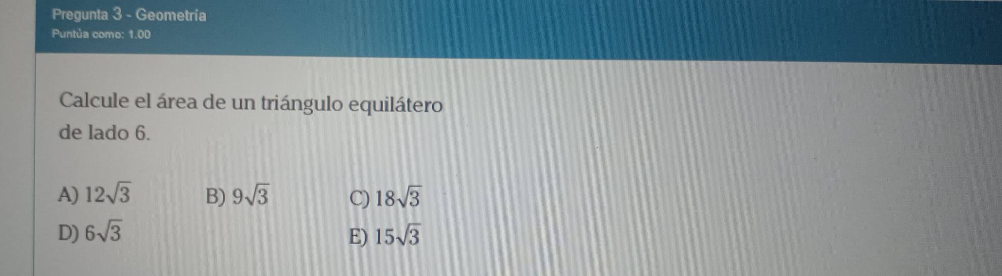 Pregunta 3 - Geometría
Puntúa como: 1.00
Calcule el área de un triángulo equilátero
de lado 6.
A) 12sqrt(3) B) 9sqrt(3) C) 18sqrt(3)
D) 6sqrt(3) E) 15sqrt(3)