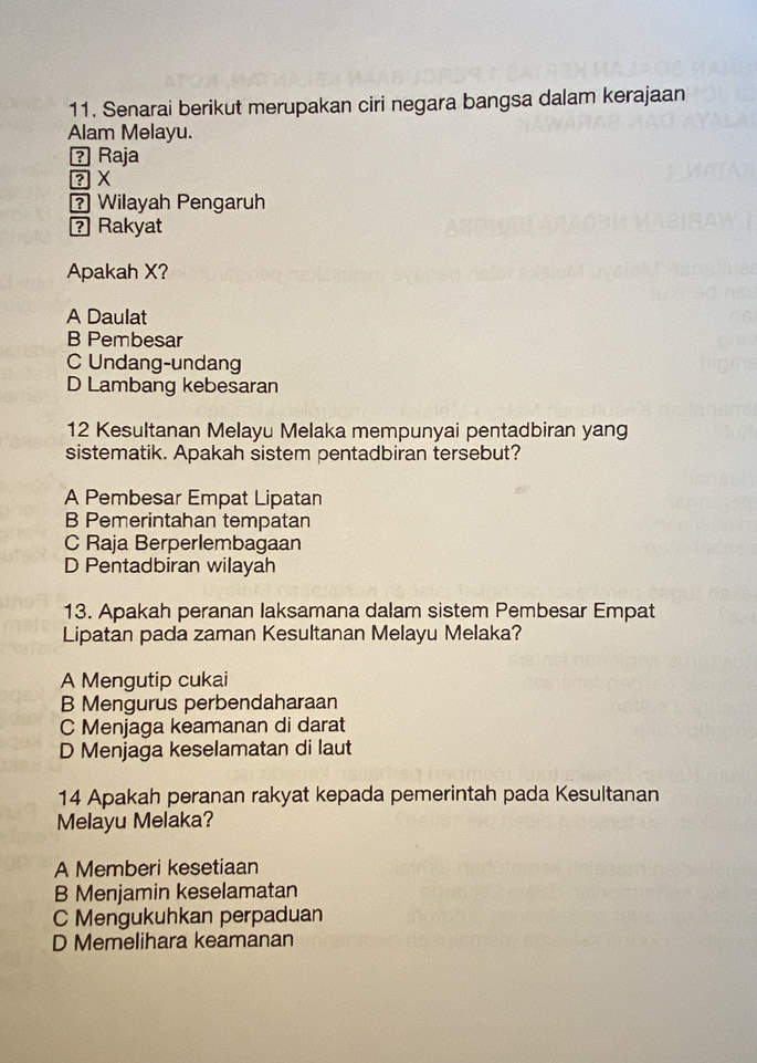 Senarai berikut merupakan ciri negara bangsa dalam kerajaan
Alam Melayu.
？ Raja
? Wilayah Pengaruh
? Rakyat
Apakah X?
A Daulat
B Pembesar
C Undang-undang
D Lambang kebesaran
12 Kesultanan Melayu Melaka mempunyai pentadbiran yang
sistematik. Apakah sistem pentadbiran tersebut?
A Pembesar Empat Lipatan
B Pemerintahan tempatan
C Raja Berperlembagaan
D Pentadbiran wilayah
13. Apakah peranan laksamana dalam sistem Pembesar Empat
Lipatan pada zaman Kesultanan Melayu Melaka?
A Mengutip cukai
B Mengurus perbendaharaan
C Menjaga keamanan di darat
D Menjaga keselamatan di laut
14 Apakah peranan rakyat kepada pemerintah pada Kesultanan
Melayu Melaka?
A Memberi kesetiaan
B Menjamin keselamatan
C Mengukuhkan perpaduan
D Memelihara keamanan