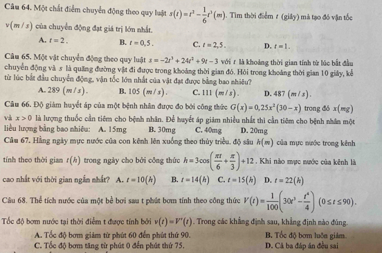 Một chất điểm chuyển động theo quy luật s(t)=t^2- 1/6 t^3(m). Tìm thời điểm t (giây) mà tạo đó vận tốc
v(m/s) của chuyển động đạt giá trị lớn nhất.
A. t=2. B. t=0,5. C. t=2,5. D. t=1.
Câu 65. Một vật chuyển động theo quy luật s=-2t^3+24t^2+9t-3 với t là khoảng thời gian tính từ lúc bắt đầu
chuyển động và s là quãng đường vật đi được trong khoảng thời gian đó. Hỏi trong khoảng thời gian 10 giây, kể
từ lúc bắt đầu chuyển động, vận tốc lớn nhất của vật đạt được bằng bao nhiêu?
A. 2 89 (m/s). B. 05 (m/ s) . C. 1 11 (m/s). D. 4 87 (m /s) .
Câu 66. Độ giảm huyết áp của một bệnh nhân được đo bởi công thức G(x)=0,25x^2(30-x) trong đó x(mg)
và x>0 là lượng thuốc cần tiêm cho bệnh nhân. Để huyết áp giảm nhiều nhất thì cần tiêm cho bệnh nhân một
liều lượng bằng bao nhiêu: A. 15mg B. 30mg C. 40mg D. 20mg
Câu 67. Hằng ngày mực nước của con kênh lên xuống theo thủy triều. độ sâu h(m) của mực nước trong kênh
tính theo thời gian t(h) trong ngày cho bởi công thức h=3cos ( π t/6 + π /3 )+12. Khi nào mực nước của kênh là
cao nhất với thời gian ngắn nhất? A. t=10(h) B. t=14(h) C. t=15(h) D. t=22(h)
Câu 68. Thể tích nước của một bể bơi sau t phút bơm tính theo công thức V(t)= 1/100 (30t^3- t^4/4 )(0≤ t≤ 90).
ốc độ bơm nước tại thời điểm t được tính bởi v(t)=V'(t). Trong các khẳng định sau, khẳng định nào đúng.
A. Tốc độ bơm giảm từ phút 60 đến phút thứ 90. B. Tốc độ bơm luôn giảm.
C. Tốc độ bơm tăng từ phút 0 đến phút thứ 75. D. Cả ba đáp án đều sai