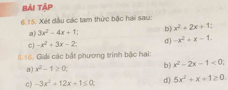 Bải Tập 
6.15. Xét dấu các tam thức bậc hai sau: 
a) 3x^2-4x+1
b) x^2+2x+1; 
c) -x^2+3x-2
d) -x^2+x-1. 
6.16. Giải các bất phương trình bậc hai: 
a) x^2-1≥ 0; 
b) x^2-2x-1<0</tex> I 
d) 
c) -3x^2+12x+1≤ 0; 5x^2+x+1≥ 0.