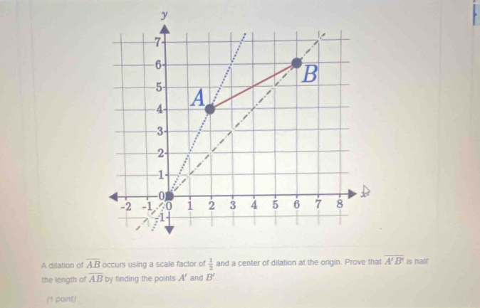 A dilation of overline AB occurs using a scale factor of  1/2  and a center of dilation at the origin. Prove that overline A'B' is half 
the length of overline AB by finding the points A' and B'
(1 paint)