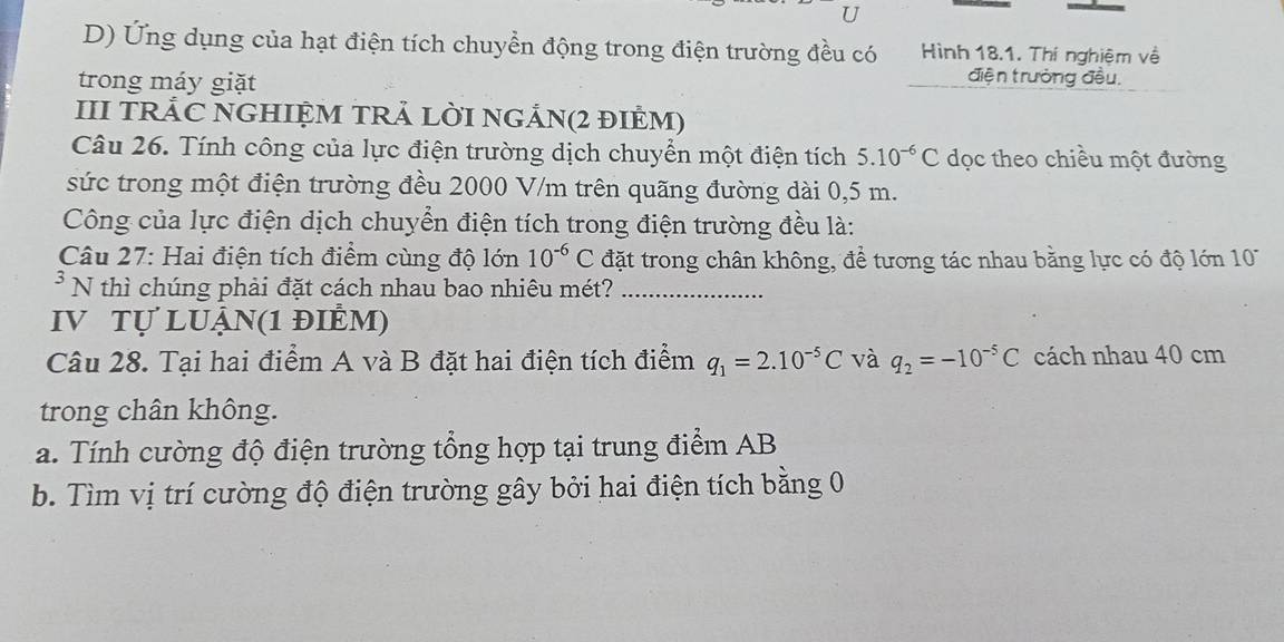 Ứng dụng của hạt điện tích chuyển động trong điện trường đều có Hình 18.1. Thí nghiệm về 
trong máy giặt 
điện trưởng đều, 
III TRÁC NGHIỆM TRẢ LỜI NGẢN(2 đIÊM) 
Câu 26. Tính công của lực điện trường dịch chuyển một điện tích 5.10^(-6)C dọc theo chiều một đường 
sức trong một điện trường đều 2000 V/m trên quãng đường dài 0,5 m. 
Công của lực điện dịch chuyển điện tích trong điện trường đều là: 
Câu 27: Hai điện tích điểm cùng độ lớn 10^(-6)C đặt trong chân không, để tương tác nhau bằng lực có độ lớn 1 
* N thì chúng phải đặt cách nhau bao nhiêu mét?_ 
IV Tự LUẬn(1 điÊm) 
Câu 28. Tại hai điểm A và B đặt hai điện tích điểm q_1=2.10^(-5)C và q_2=-10^(-5)C cách nhau 40 cm
trong chân không. 
a. Tính cường độ điện trường tổng hợp tại trung điểm AB
b. Tìm vị trí cường độ điện trường gây bởi hai điện tích bằng 0