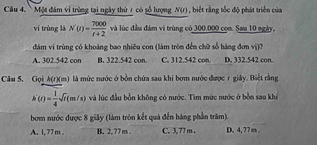 Một đám vi trùng tại ngày thứ 7 có số lượng N(t) , biết rằng tốc độ phát triển của
vi trùng là N'(t)= 7000/t+2  và lúc đầu đám vi trùng có 300.000 con. Sau 10 ngày,
đám vi trùng có khoảng bao nhiêu con (làm tròn đến chữ số hàng đơn vị)?
A. 302.542 con B. 322.542 con. C. 312.542 con. D. 332.542 con.
Câu 5. Gọi h(t)(m) là mức nước ở bồn chứa sau khi bơm nước được 7 giây. Biết rằng
h'(t)= 1/4 sqrt(t)(m/s) và lúc đầu bồn không có nước. Tìm mức nước ở bồn sau khi
bơm nước được 8 giây (làm tròn kết quả đến hàng phần trăm).
A. l, 77 m. B. 2, 77 m. C. 3, 77 m. D. 4, 77 m.