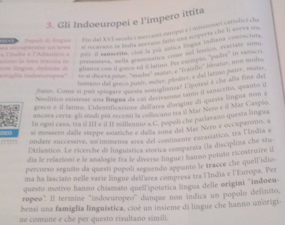 Gli Indoeuropei e l’impero ittita
N Pepoli di língua Ein dal XVI secolo i mercantí europei e i missionari cattolici che
sea occupárono un area si recavano in India avevano fatto una scoperta che li aveva stu
a líndia e l'Atlantico e  piti: il sanscrito, cioé la più antica lingua indiana conosciuta,
presentava. nella grammatica come nel lessico, svariate somi.
arono la loro traccía in glianze con il greco ed il latino. Per esempio, ''padre'' in sanscri
erse língue, defnite di
amiglía indoeuropea''' to sí díceva pítar. ''madre'' matar, e ''fratello'' bhratar, non molto
lontano dal greco patér, méter, phráter, e dal latino pater, mater,
frater. Come sí può spiegare questa somiglianza? L'ipotesi è che alla fine del
Neolítico esístesse una lingua da cui derivarono tanto il sanscrito, quanto il
greco e il latino. L'identificazione dell'area d'origine di questa lingua non è
ancora certa: gli studi più recenti la collocano tra il Mar Nero e il Mar Caspio.
6 In ogni caso, tra il III e il II millennio a.C. popoli che parlavano questa lingua
DEO si mossero dalle steppe asiatiche e dalla zona del Mar Nero e occuparono, a
ondate successive, un'immensa area del continente eurasiatico, tra l'India e
l'Atlantico. Le ricerche di linguistica storica comparata (la disciplina che stu-
dia le relazioni e le analogie fra le diverse lingue) hanno potuto ricostruire il
percorso seguito da questi popoli seguendo appunto le tracce che quell'idio-
ma ha lasciato nelle varie lingue dellarea compresa tra l'India e l'Europa. Per
questo motivo hanno chiamato quell’ipotetica lingua delle origini “indoeu-
rópeo° Il termine 'indoeuropeo' dunque non indica un popolo definito,
bensi una famiglia linguistica, cioè un insieme di lingue che hanno unorigi-
ne comune e che per questo risultano simili.