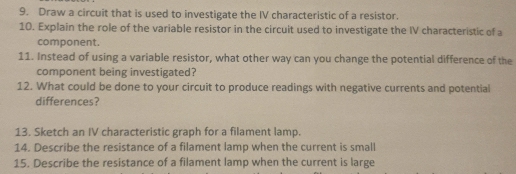 Draw a circuit that is used to investigate the IV characteristic of a resistor. 
10. Explain the role of the variable resistor in the circuit used to investigate the IV characteristic of a 
component. 
11. Instead of using a variable resistor, what other way can you change the potential difference of the 
component being investigated? 
12. What could be done to your circuit to produce readings with negative currents and potential 
differences? 
13. Sketch an IV characteristic graph for a filament lamp. 
14. Describe the resistance of a filament lamp when the current is small 
15. Describe the resistance of a filament lamp when the current is large