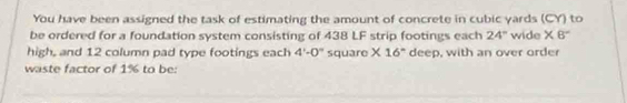 You have been assigned the task of estimating the amount of concrete in cubic yards (CY) to 
be ordered for a foundation system consisting of 438 LF strip footings each 24° wide * 8°
high, and 12 column pad type footings each 4^1-0° square * 16° deep, with an over order 
waste factor of 1% to be: