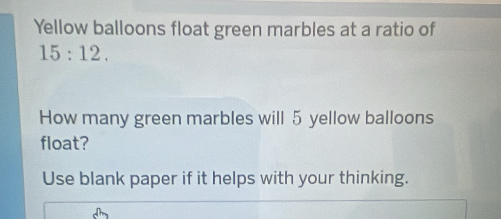 Yellow balloons float green marbles at a ratio of
15:12. 
How many green marbles will 5 yellow balloons 
float? 
Use blank paper if it helps with your thinking.