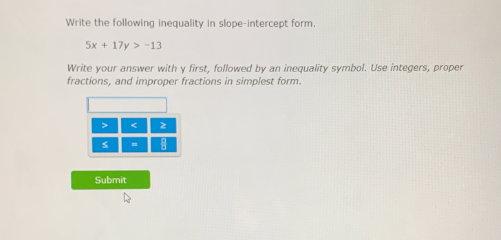 Write the following inequality in slope-intercept form.
5x+17y>-13
Write your answer with y first, followed by an inequality symbol. Use integers, proper 
fractions, and improper fractions in simplest form.
< 2</tex>
S =  □ /□   
Submit