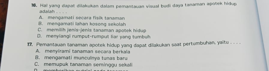 Hal yang dapat dilakukan dalam pemantauan visual budi daya tanaman apotek hidup
adalah . . . .
A. mengamati secara fisik tanaman
B. mengamati lahan kosong sekolah
C. memilih jenis-jenis tanaman apotek hidup
D. menyiangi rumput-rumput liar yang tumbuh
17. Pemantauan tanaman apotek hidup yang dapat dilakukan saat pertumbuhan, yaitu . . . .
A. menyirami tanaman secara berkala
B. mengamati munculnya tunas baru
C. memupuk tanaman seminggu sekali