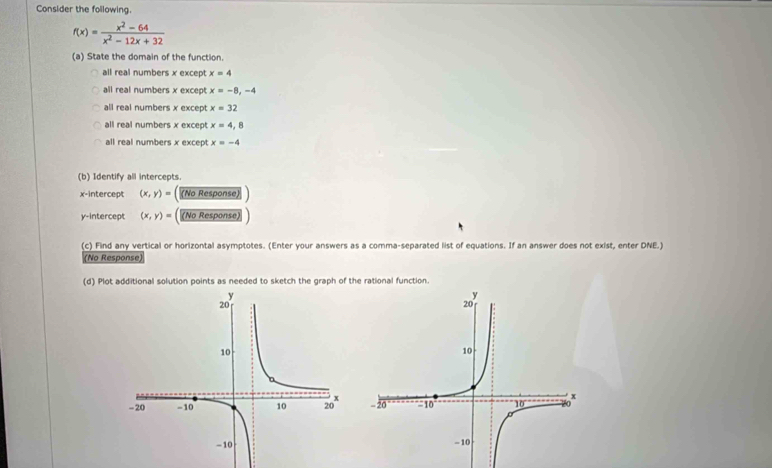 Consider the following.
f(x)= (x^2-64)/x^2-12x+32 
(a) State the domain of the function.
all real numbers x except x=4
all real numbers x except x=-8,-4
all real numbers x except x=32
all real numbers x except x=4,8
all real numbers x except x=-4
(b) Identify all intercepts.
x-intercept (x,y)= (No Response)
y-intercept (x,y)= (No Response)
(c) Find any vertical or horizontal asymptotes. (Enter your answers as a comma-separated list of equations. If an answer does not exist, enter DNE.)
(No Response)
(d) Plot additional solution points as needed to sketch the graph of the rational function.