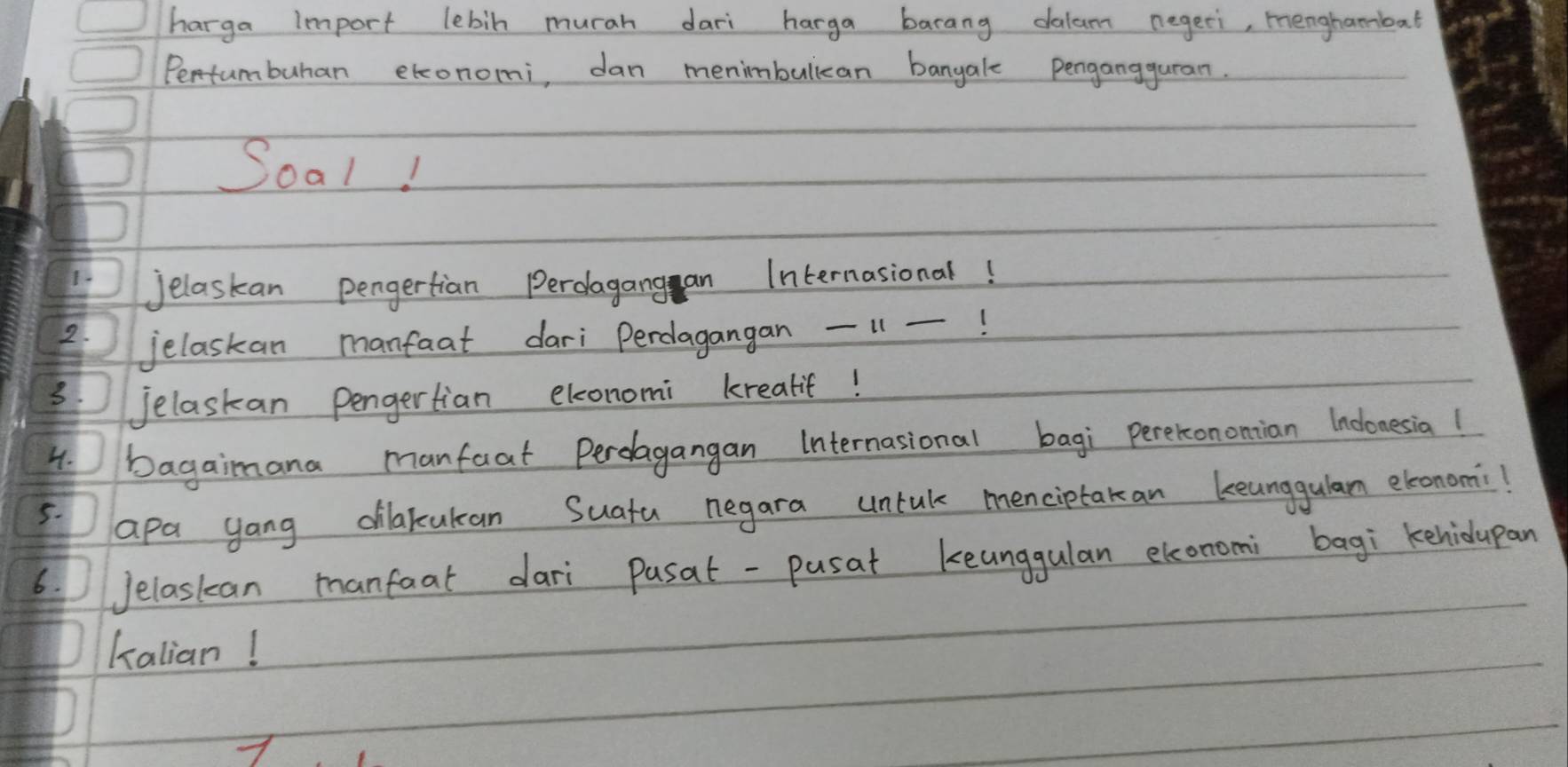 harga Import lebin murah dari harga barang dalum negeri, menghambat 
Pentumbuhan etconomi, dan menimbulican bangale pengangguran. 
Soal! 
jelaskan pengertian Perolagang an Internasional! 
2. 
jelaskan manfaat dari Perdagangan 11 -! 
3. Jelaskan pengertian elconomi krealif! 
4. bagaimana manfaat Perolagangan Internasional bagi pererononian Inconesia! 
5. 
apa yong dilakukan Suatu negara untak menciptakan keunggulam ebeonomi! 
6.Jelaskan manfaat dari pusat -pusat keunggulan elonomi bagi kehidupan 
Kalian!