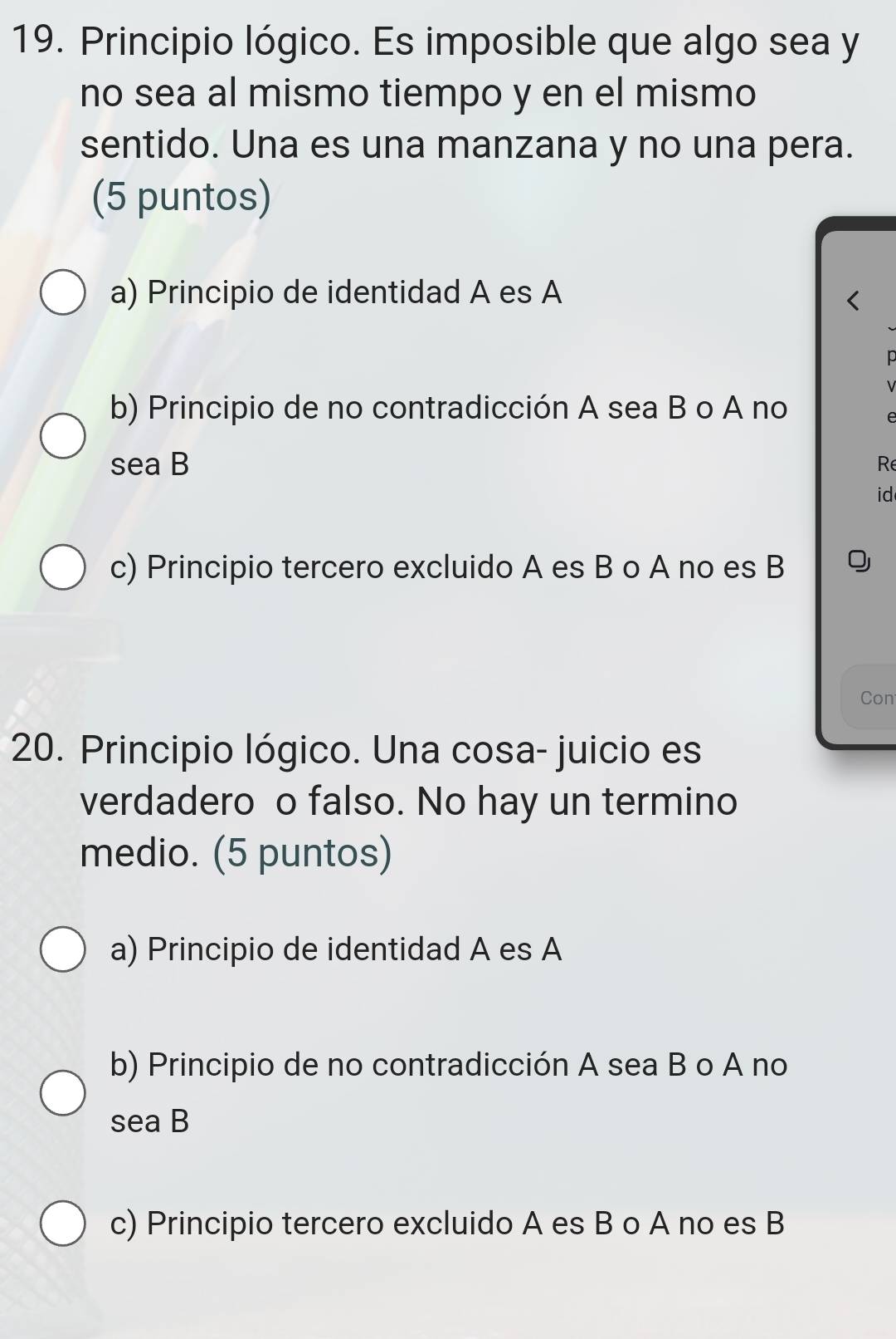 Principio lógico. Es imposible que algo sea y
no sea al mismo tiempo y en el mismo
sentido. Una es una manzana y no una pera.
(5 puntos)
a) Principio de identidad A es A
p
b) Principio de no contradicción A sea B o A no
e
sea B Re
id
c) Principio tercero excluido A es B o A no es B
Con
20. Principio lógico. Una cosa- juicio es
verdadero o falso. No hay un termino
medio. (5 puntos)
a) Principio de identidad A es A
b) Principio de no contradicción A sea B o A no
sea B
c) Principio tercero excluido A es B o A no es B