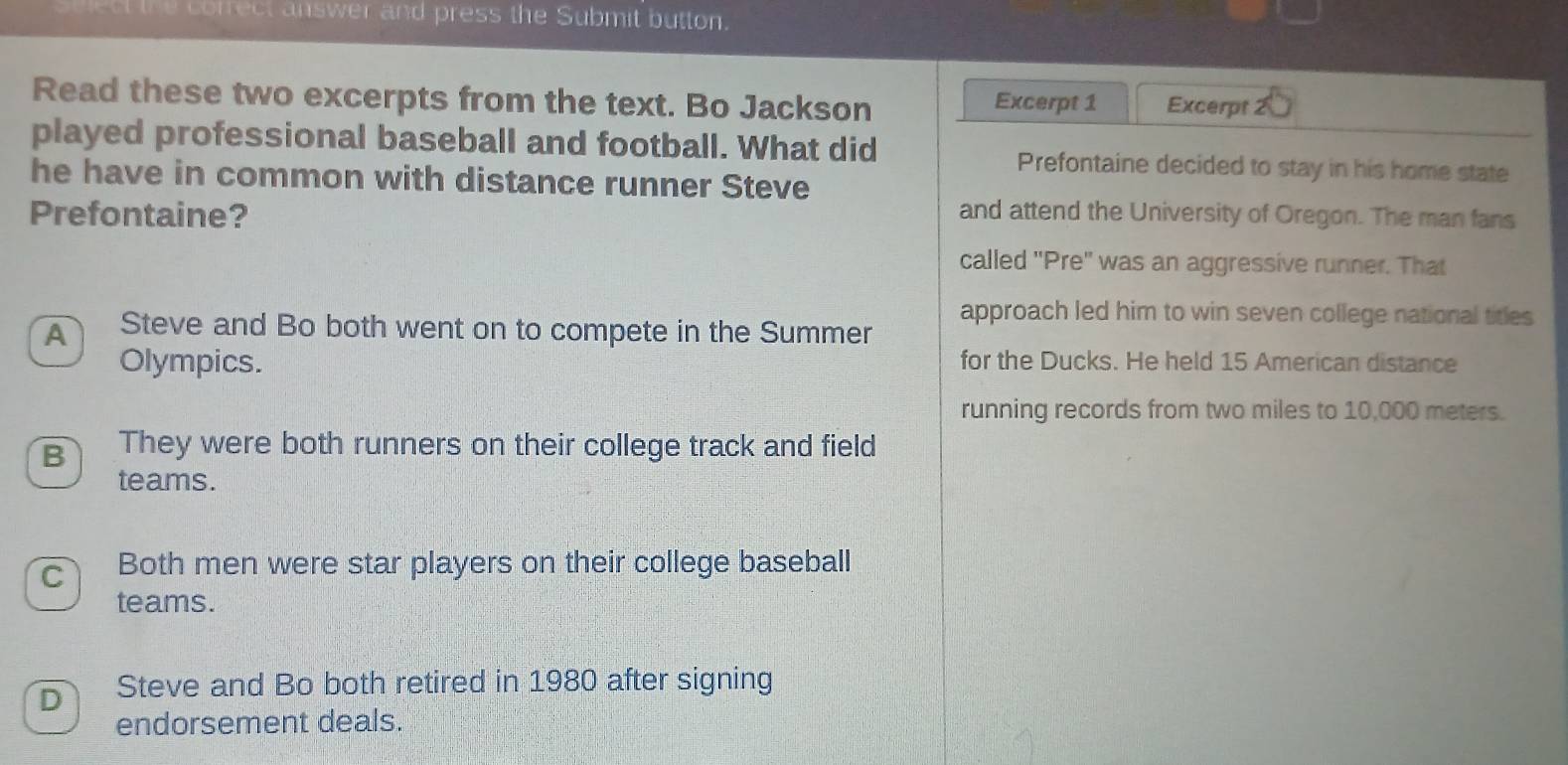 ect the cofrect answer and press the Submit button.
Read these two excerpts from the text. Bo Jackson Excerpt 1 Excerpt 2
played professional baseball and football. What did Prefontaine decided to stay in his home state
he have in common with distance runner Steve
Prefontaine? and attend the University of Oregon. The man fans
called ''Pre'' was an aggressive runner. That
approach led him to win seven college national titles
A Steve and Bo both went on to compete in the Summer
Olympics. for the Ducks. He held 15 American distance
running records from two miles to 10,000 meters.
B They were both runners on their college track and field
teams.
cì Both men were star players on their college baseball
teams.
D Steve and Bo both retired in 1980 after signing
endorsement deals.